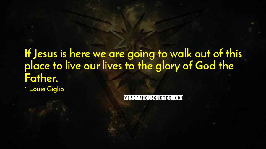 Louie Giglio Quotes: If Jesus is here we are going to walk out of this place to live our lives to the glory of God the Father.