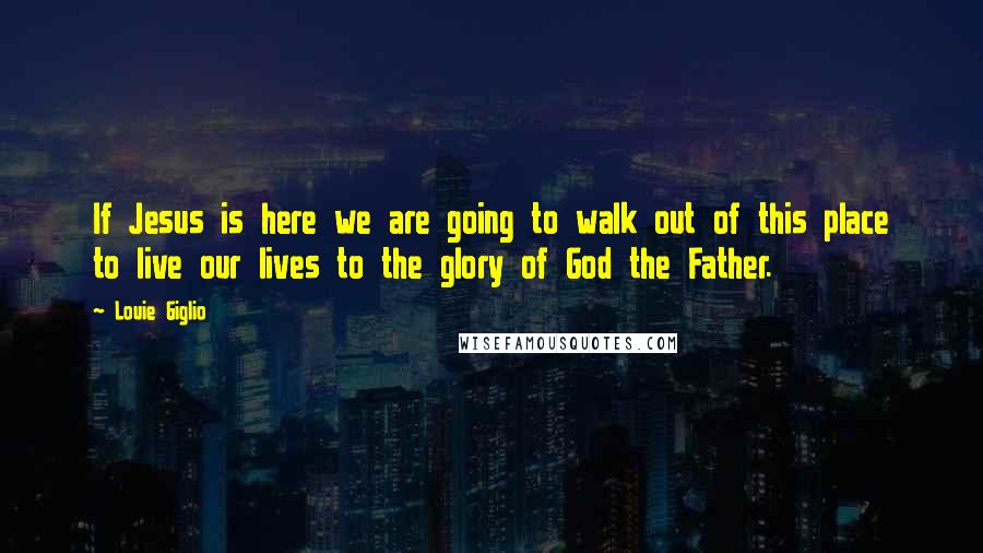 Louie Giglio Quotes: If Jesus is here we are going to walk out of this place to live our lives to the glory of God the Father.