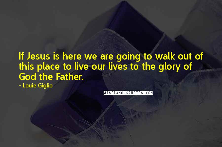 Louie Giglio Quotes: If Jesus is here we are going to walk out of this place to live our lives to the glory of God the Father.