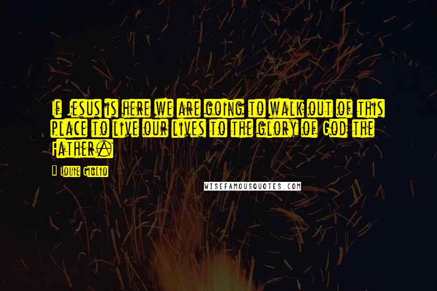 Louie Giglio Quotes: If Jesus is here we are going to walk out of this place to live our lives to the glory of God the Father.