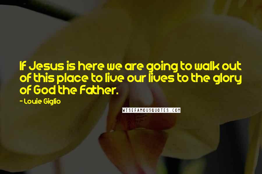 Louie Giglio Quotes: If Jesus is here we are going to walk out of this place to live our lives to the glory of God the Father.