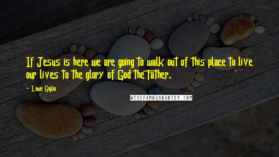Louie Giglio Quotes: If Jesus is here we are going to walk out of this place to live our lives to the glory of God the Father.