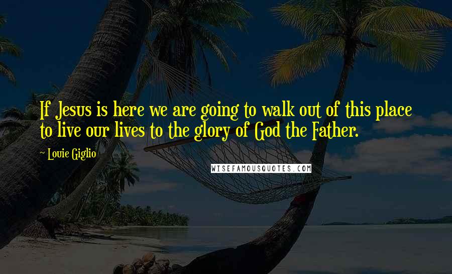 Louie Giglio Quotes: If Jesus is here we are going to walk out of this place to live our lives to the glory of God the Father.