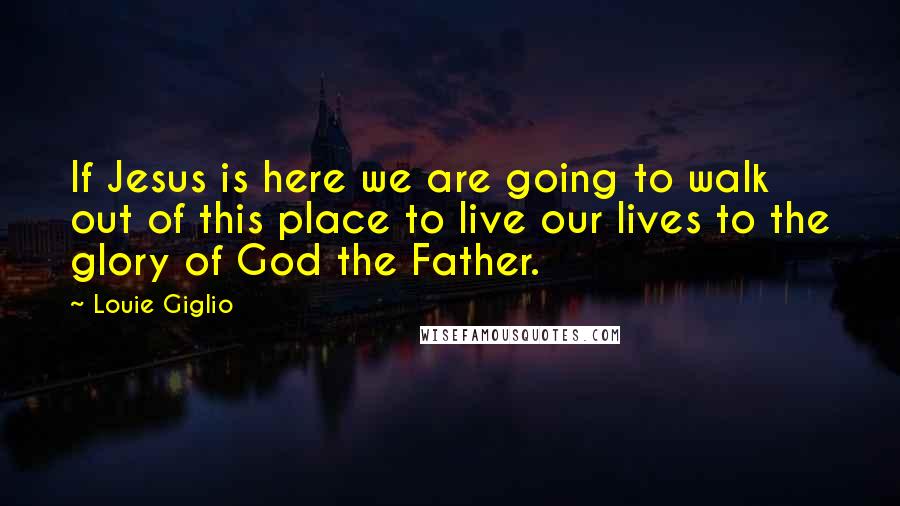 Louie Giglio Quotes: If Jesus is here we are going to walk out of this place to live our lives to the glory of God the Father.