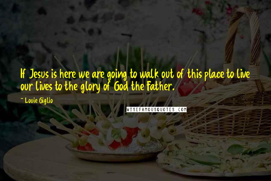 Louie Giglio Quotes: If Jesus is here we are going to walk out of this place to live our lives to the glory of God the Father.