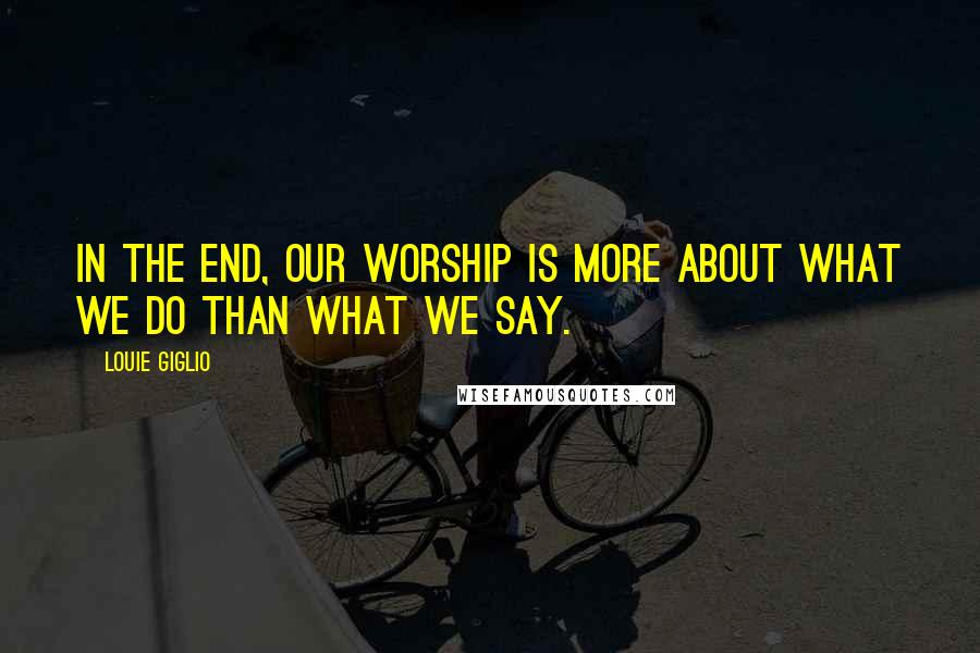 Louie Giglio Quotes: In the end, our worship is more about what we do than what we say.