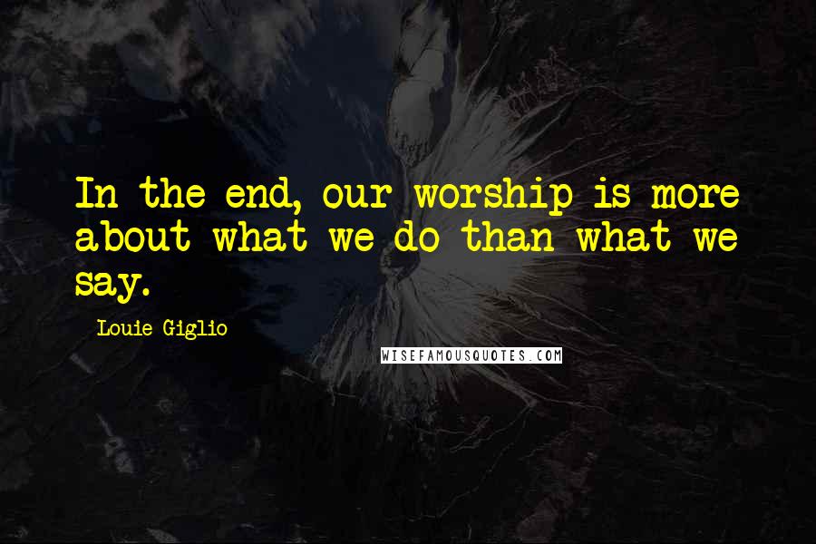 Louie Giglio Quotes: In the end, our worship is more about what we do than what we say.