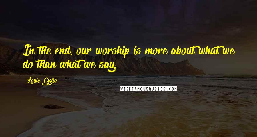 Louie Giglio Quotes: In the end, our worship is more about what we do than what we say.