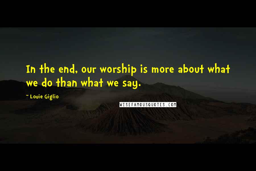 Louie Giglio Quotes: In the end, our worship is more about what we do than what we say.