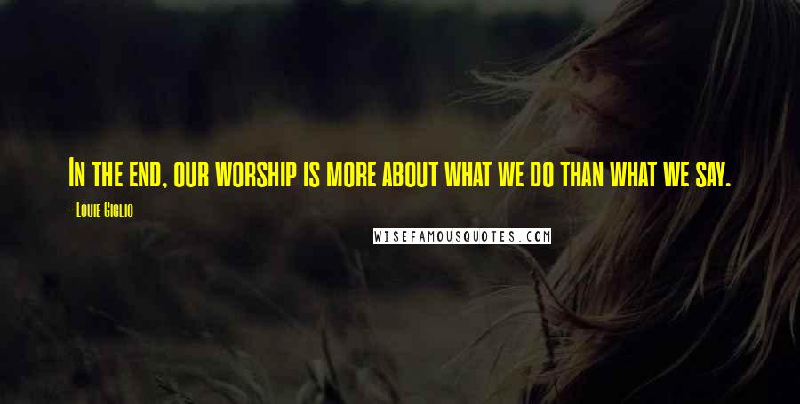 Louie Giglio Quotes: In the end, our worship is more about what we do than what we say.