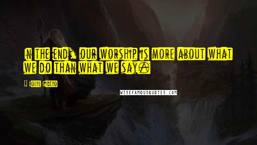 Louie Giglio Quotes: In the end, our worship is more about what we do than what we say.