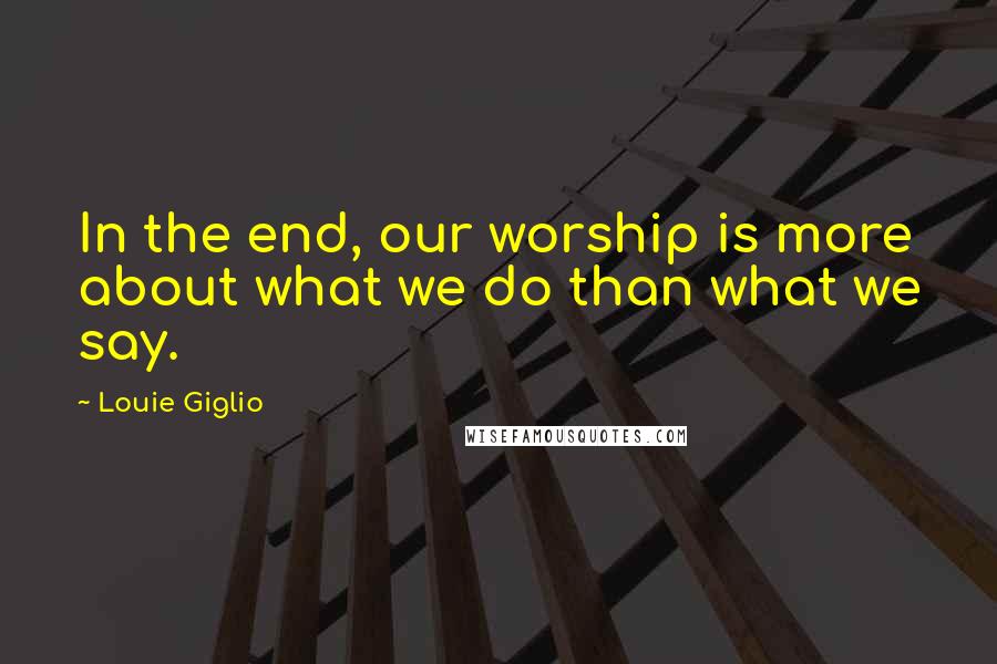 Louie Giglio Quotes: In the end, our worship is more about what we do than what we say.