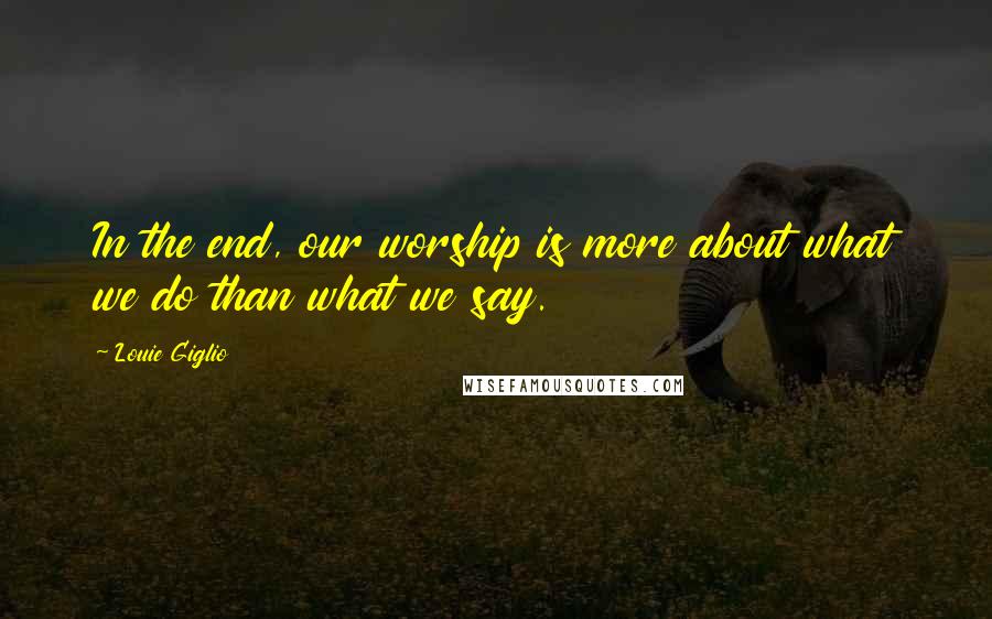 Louie Giglio Quotes: In the end, our worship is more about what we do than what we say.