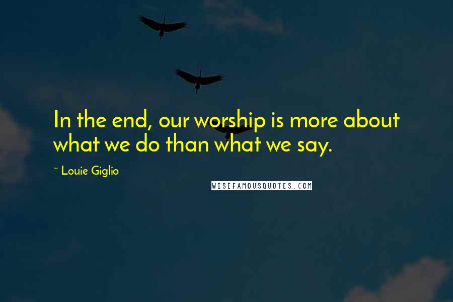 Louie Giglio Quotes: In the end, our worship is more about what we do than what we say.