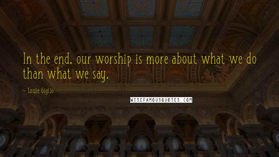 Louie Giglio Quotes: In the end, our worship is more about what we do than what we say.