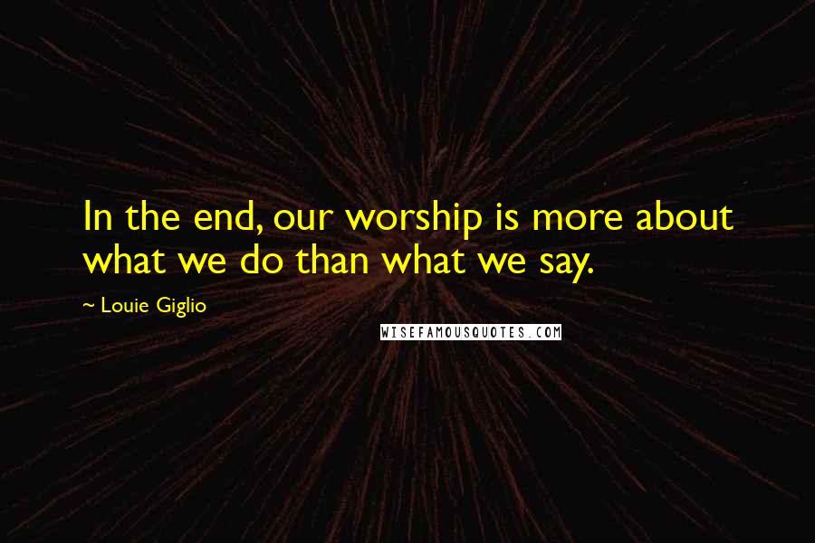 Louie Giglio Quotes: In the end, our worship is more about what we do than what we say.