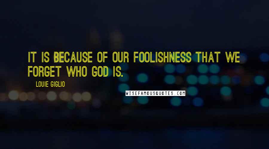 Louie Giglio Quotes: It is because of our foolishness that we forget who God is.