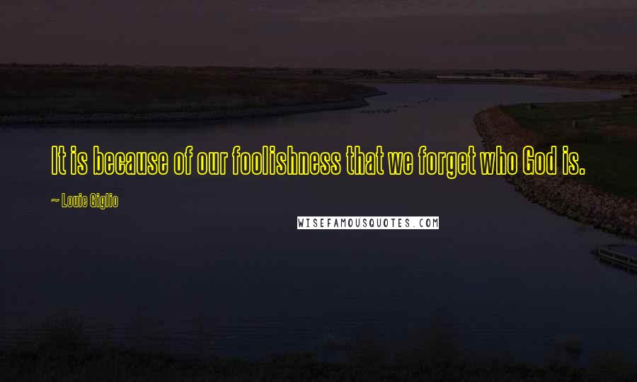 Louie Giglio Quotes: It is because of our foolishness that we forget who God is.