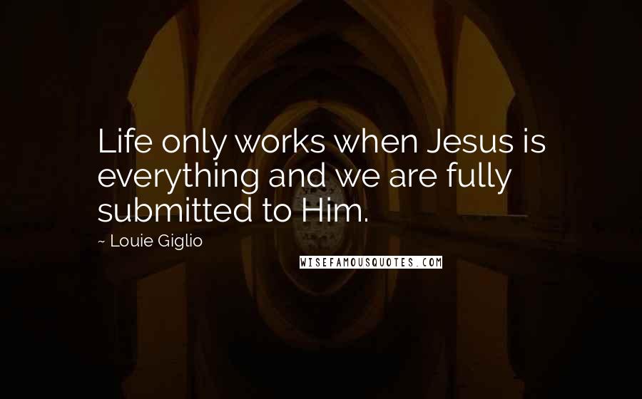 Louie Giglio Quotes: Life only works when Jesus is everything and we are fully submitted to Him.