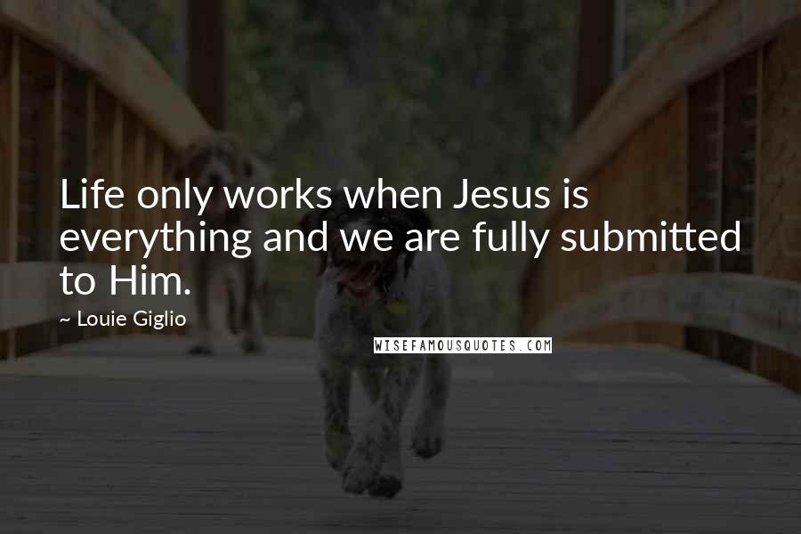 Louie Giglio Quotes: Life only works when Jesus is everything and we are fully submitted to Him.