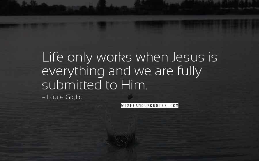 Louie Giglio Quotes: Life only works when Jesus is everything and we are fully submitted to Him.