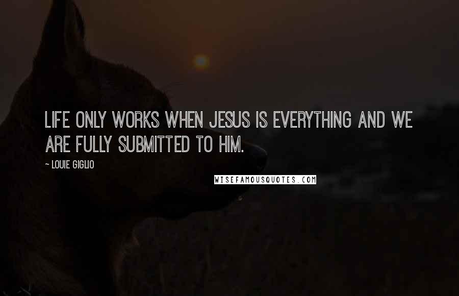 Louie Giglio Quotes: Life only works when Jesus is everything and we are fully submitted to Him.