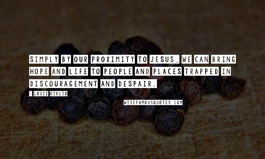 Louie Giglio Quotes: Simply by our proximity to Jesus, we can bring hope and life to people and places trapped in discouragement and despair.