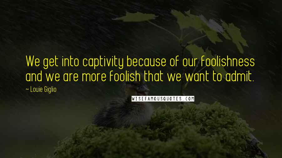 Louie Giglio Quotes: We get into captivity because of our foolishness and we are more foolish that we want to admit.