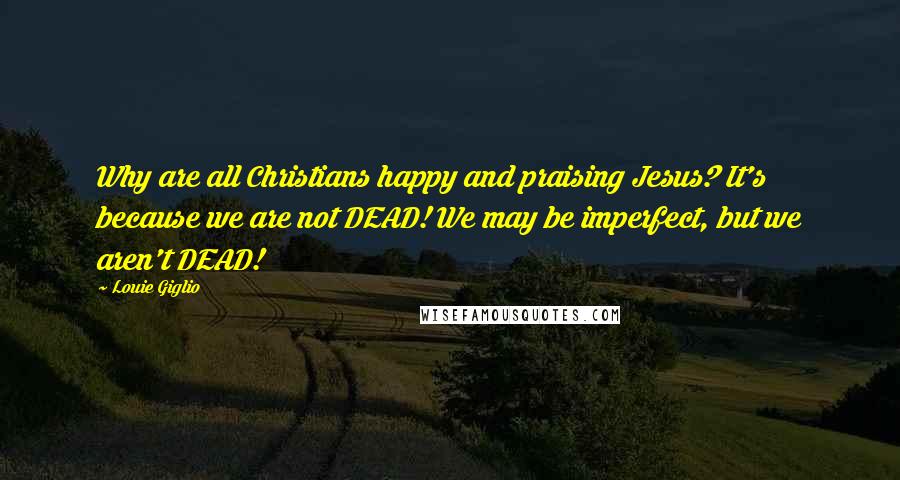 Louie Giglio Quotes: Why are all Christians happy and praising Jesus? It's because we are not DEAD! We may be imperfect, but we aren't DEAD!