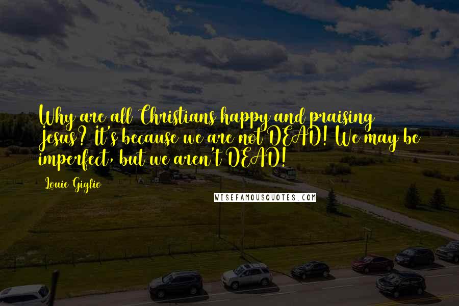 Louie Giglio Quotes: Why are all Christians happy and praising Jesus? It's because we are not DEAD! We may be imperfect, but we aren't DEAD!