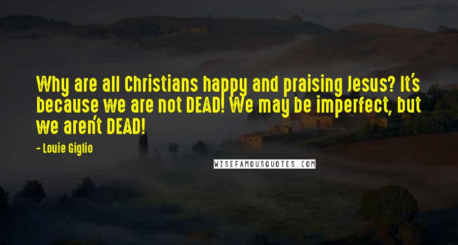 Louie Giglio Quotes: Why are all Christians happy and praising Jesus? It's because we are not DEAD! We may be imperfect, but we aren't DEAD!