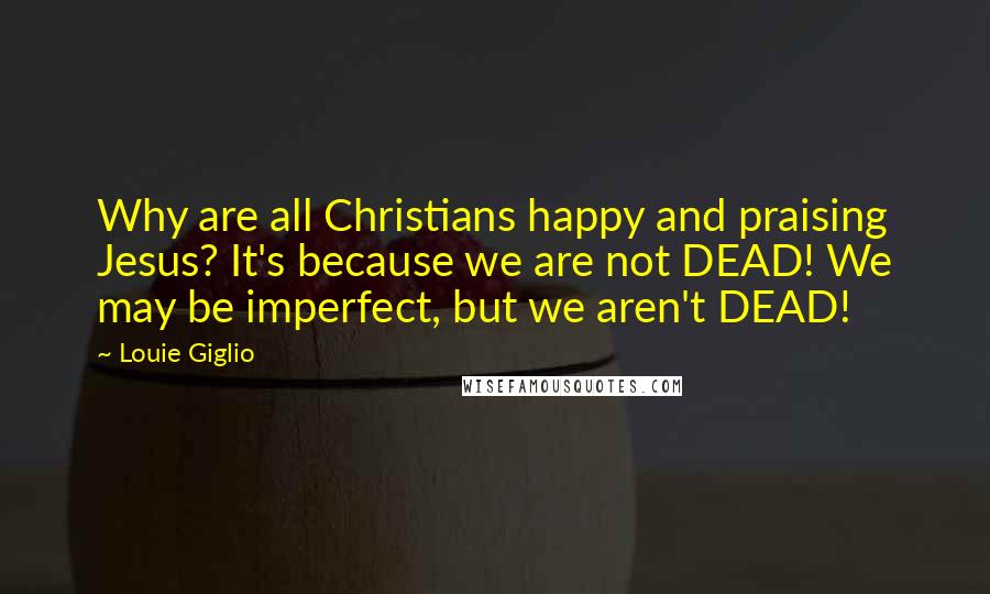 Louie Giglio Quotes: Why are all Christians happy and praising Jesus? It's because we are not DEAD! We may be imperfect, but we aren't DEAD!