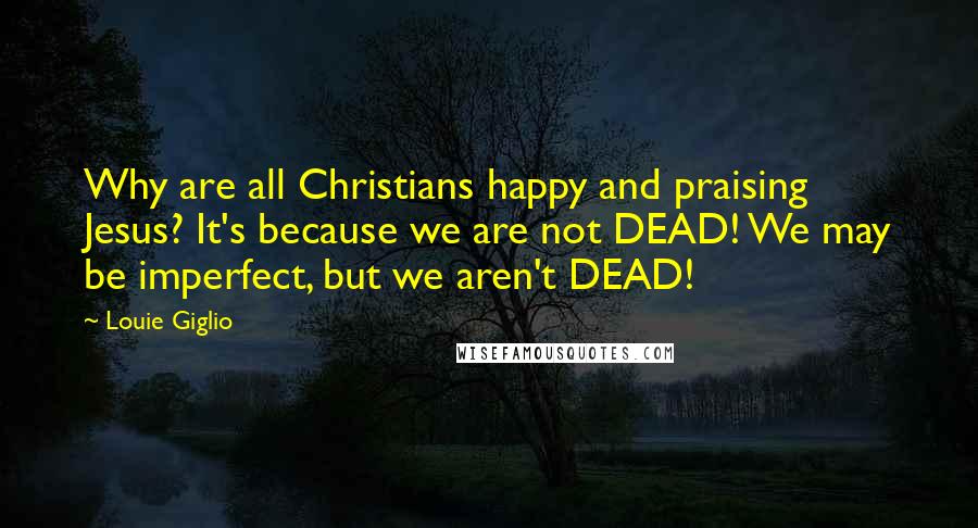 Louie Giglio Quotes: Why are all Christians happy and praising Jesus? It's because we are not DEAD! We may be imperfect, but we aren't DEAD!