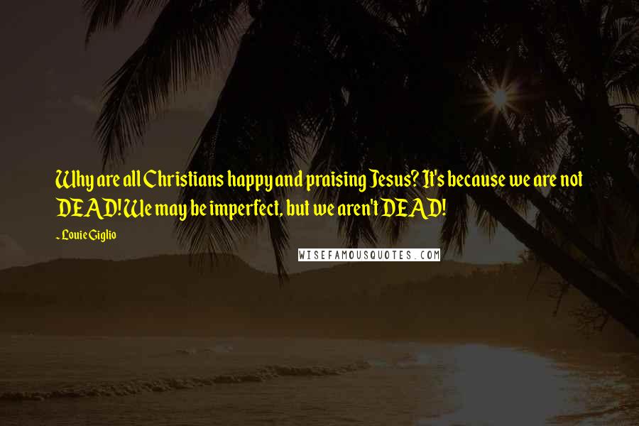 Louie Giglio Quotes: Why are all Christians happy and praising Jesus? It's because we are not DEAD! We may be imperfect, but we aren't DEAD!