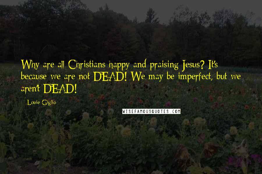 Louie Giglio Quotes: Why are all Christians happy and praising Jesus? It's because we are not DEAD! We may be imperfect, but we aren't DEAD!