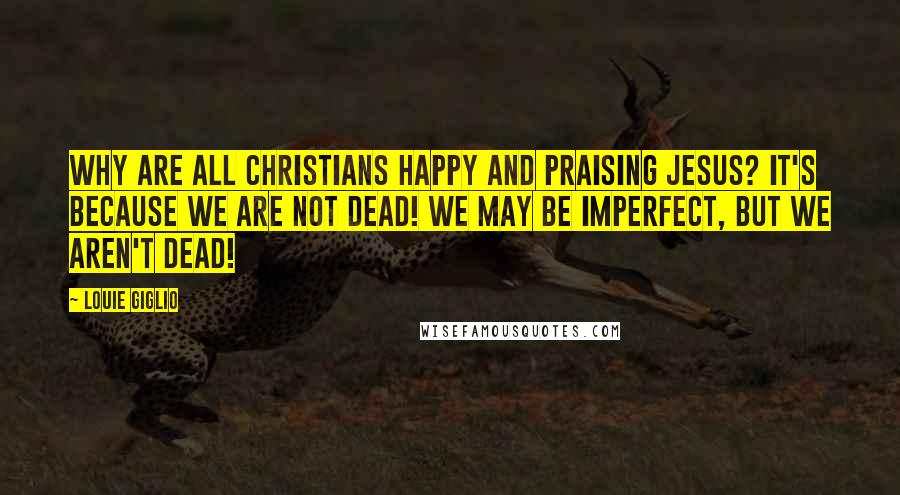 Louie Giglio Quotes: Why are all Christians happy and praising Jesus? It's because we are not DEAD! We may be imperfect, but we aren't DEAD!