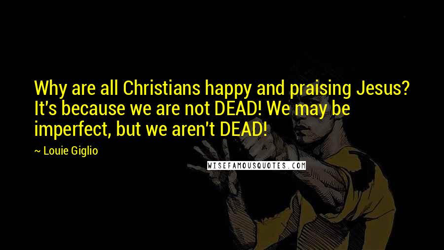 Louie Giglio Quotes: Why are all Christians happy and praising Jesus? It's because we are not DEAD! We may be imperfect, but we aren't DEAD!