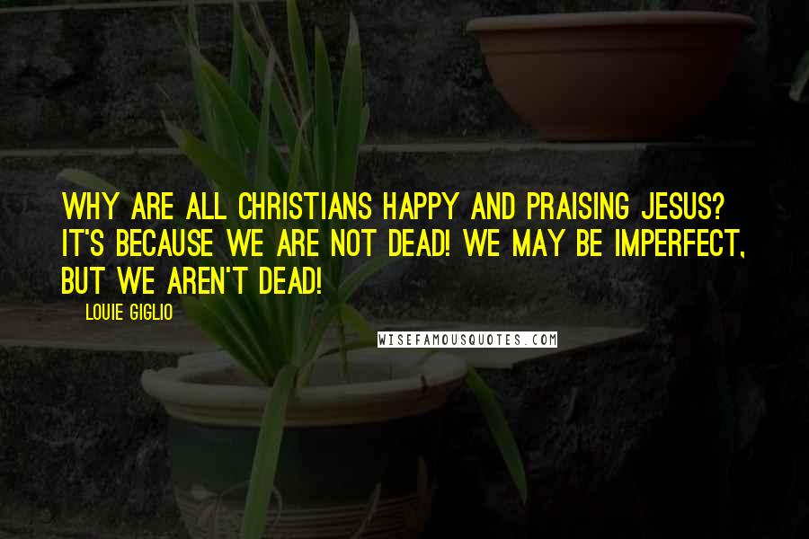 Louie Giglio Quotes: Why are all Christians happy and praising Jesus? It's because we are not DEAD! We may be imperfect, but we aren't DEAD!