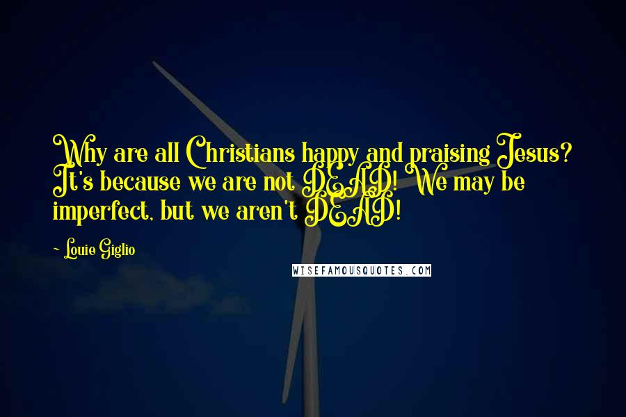 Louie Giglio Quotes: Why are all Christians happy and praising Jesus? It's because we are not DEAD! We may be imperfect, but we aren't DEAD!