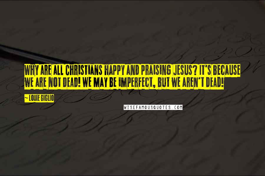 Louie Giglio Quotes: Why are all Christians happy and praising Jesus? It's because we are not DEAD! We may be imperfect, but we aren't DEAD!