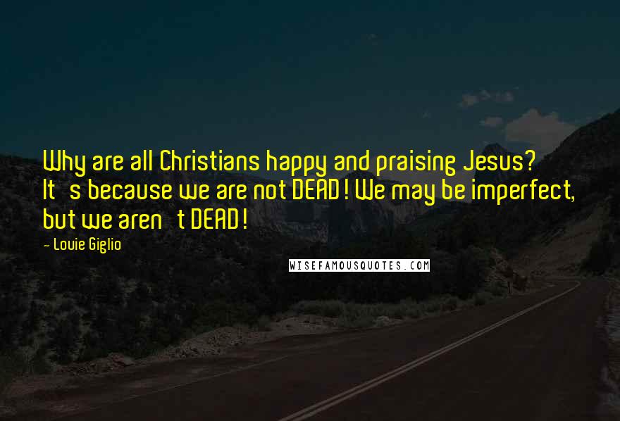 Louie Giglio Quotes: Why are all Christians happy and praising Jesus? It's because we are not DEAD! We may be imperfect, but we aren't DEAD!