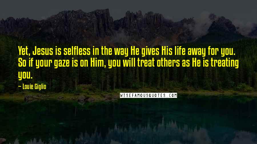 Louie Giglio Quotes: Yet, Jesus is selfless in the way He gives His life away for you. So if your gaze is on Him, you will treat others as He is treating you.