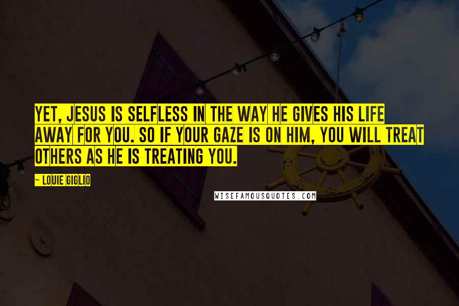 Louie Giglio Quotes: Yet, Jesus is selfless in the way He gives His life away for you. So if your gaze is on Him, you will treat others as He is treating you.