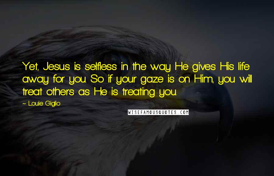 Louie Giglio Quotes: Yet, Jesus is selfless in the way He gives His life away for you. So if your gaze is on Him, you will treat others as He is treating you.