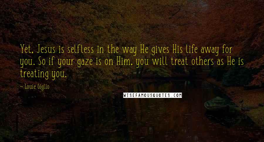 Louie Giglio Quotes: Yet, Jesus is selfless in the way He gives His life away for you. So if your gaze is on Him, you will treat others as He is treating you.