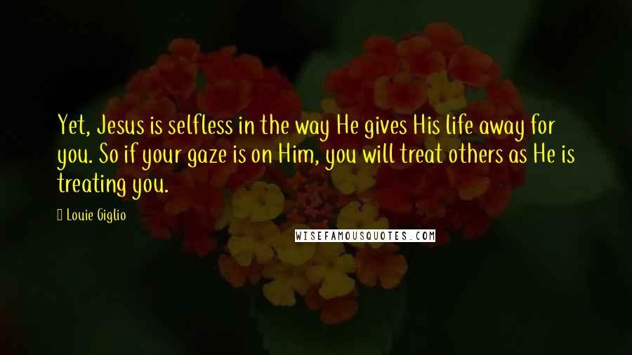 Louie Giglio Quotes: Yet, Jesus is selfless in the way He gives His life away for you. So if your gaze is on Him, you will treat others as He is treating you.