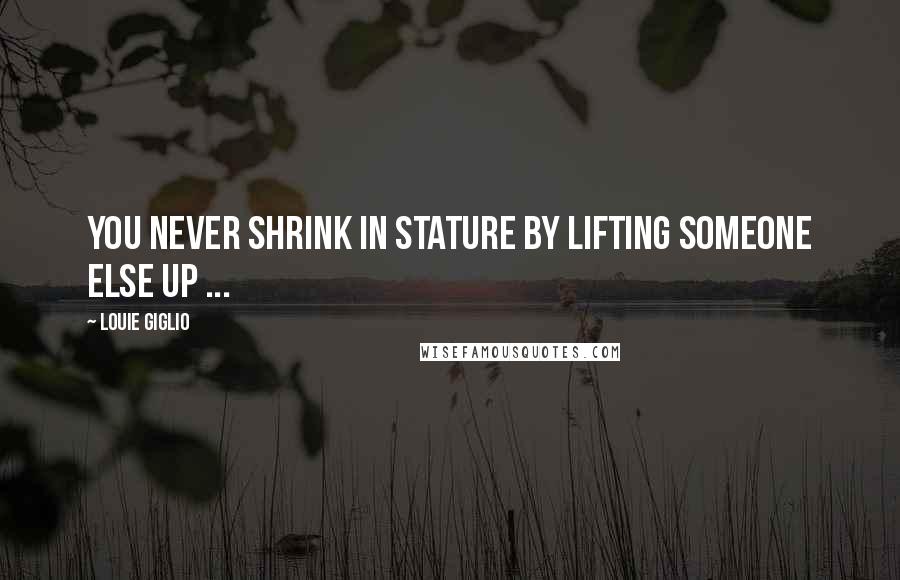 Louie Giglio Quotes: You never shrink in stature by lifting someone else up ...