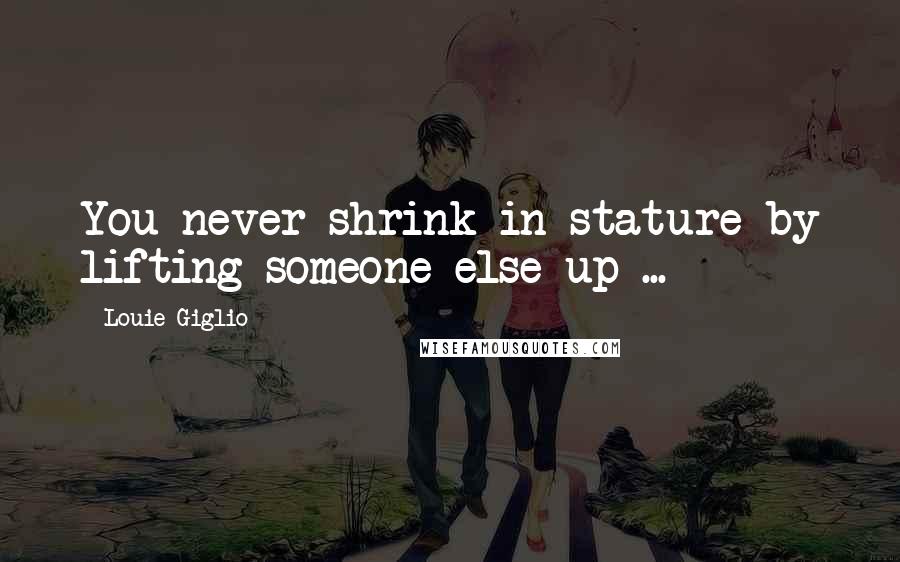 Louie Giglio Quotes: You never shrink in stature by lifting someone else up ...