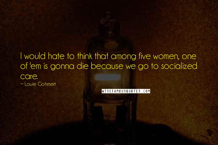Louie Gohmert Quotes: I would hate to think that among five women, one of 'em is gonna die because we go to socialized care.