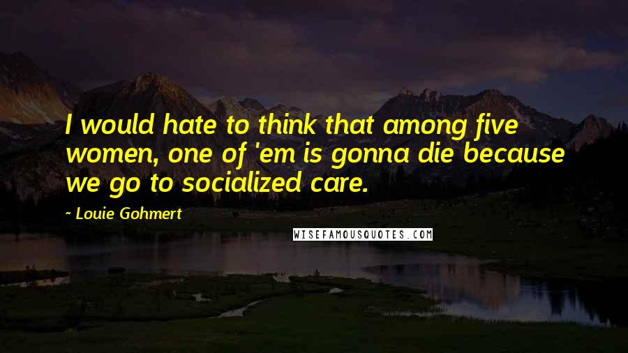 Louie Gohmert Quotes: I would hate to think that among five women, one of 'em is gonna die because we go to socialized care.